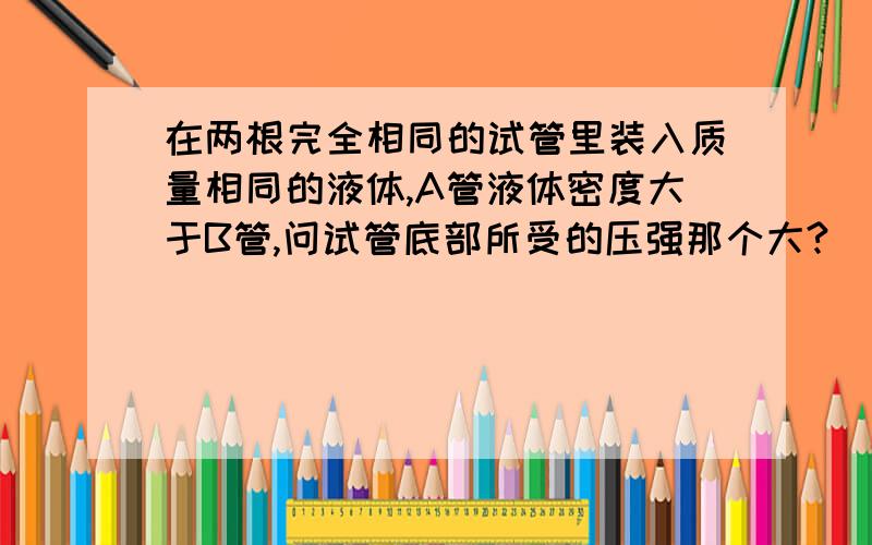 在两根完全相同的试管里装入质量相同的液体,A管液体密度大于B管,问试管底部所受的压强那个大?