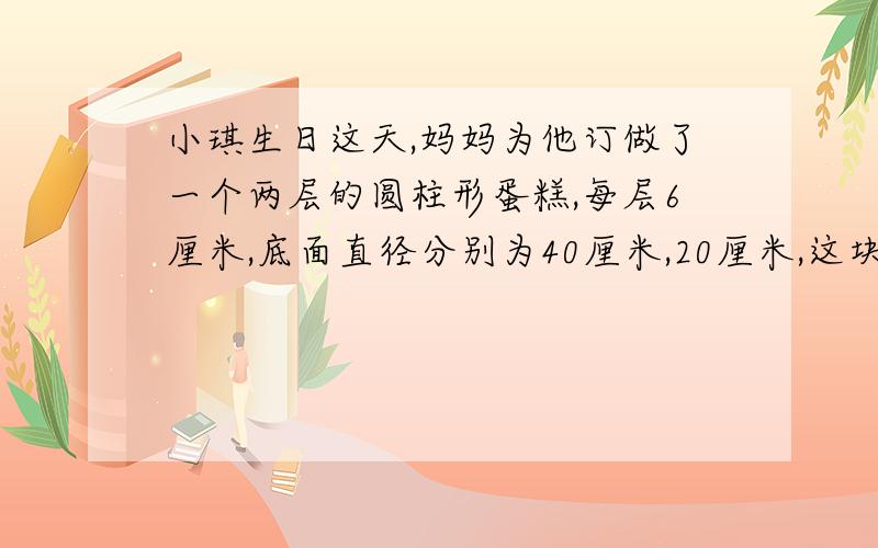 小琪生日这天,妈妈为他订做了一个两层的圆柱形蛋糕,每层6厘米,底面直径分别为40厘米,20厘米,这块蛋糕涂奶油的面积是多