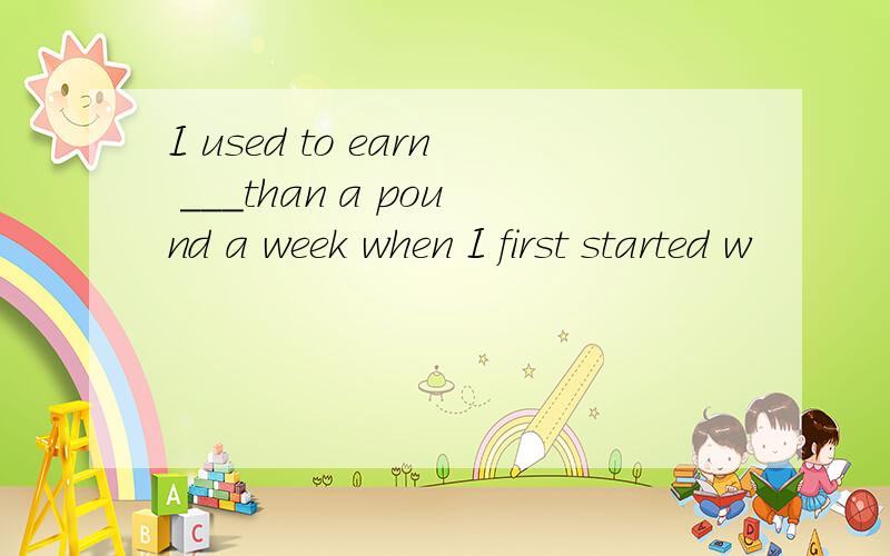 I used to earn ___than a pound a week when I first started w