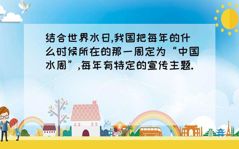 结合世界水日,我国把每年的什么时候所在的那一周定为“中国水周”,每年有特定的宣传主题.