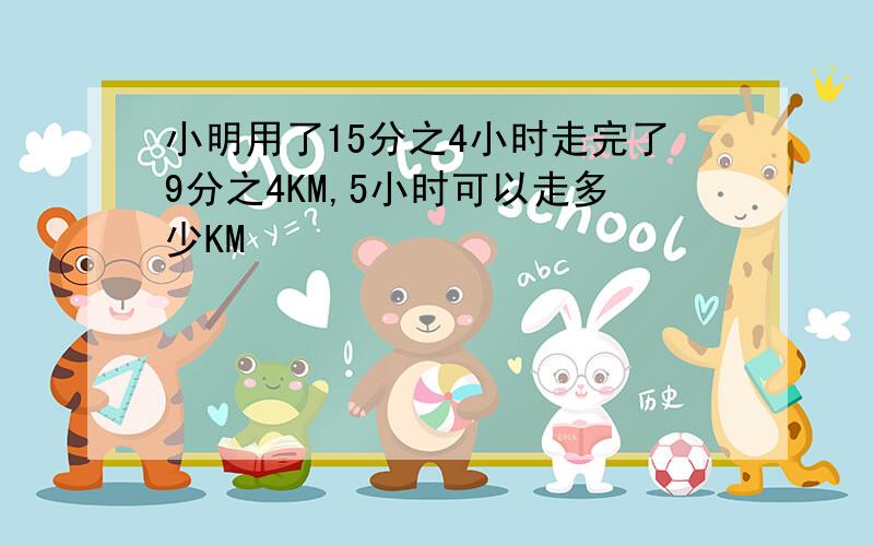 小明用了15分之4小时走完了9分之4KM,5小时可以走多少KM