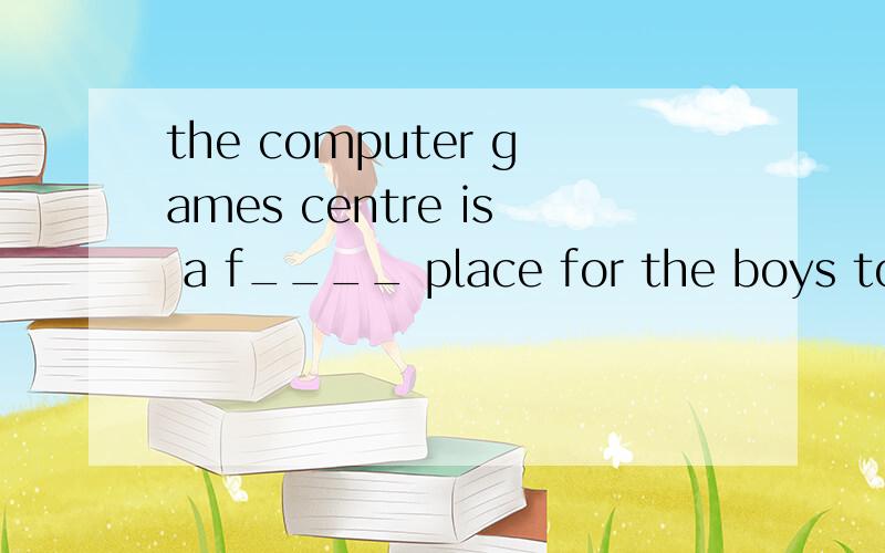 the computer games centre is a f____ place for the boys to g