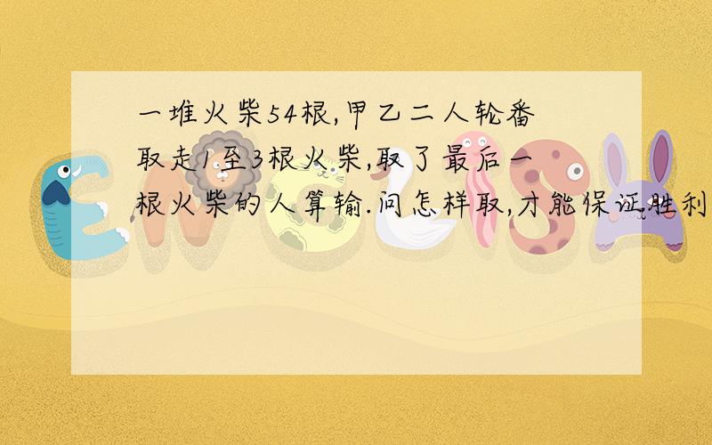 一堆火柴54根,甲乙二人轮番取走1至3根火柴,取了最后一根火柴的人算输.问怎样取,才能保证胜利?