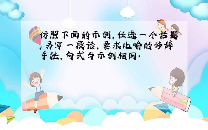 仿照下面的示例,任选一个话题,另写一段话,要求比喻的修辞手法,句式与示例相同.