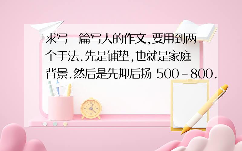 求写一篇写人的作文,要用到两个手法.先是铺垫,也就是家庭背景.然后是先抑后扬 500-800.