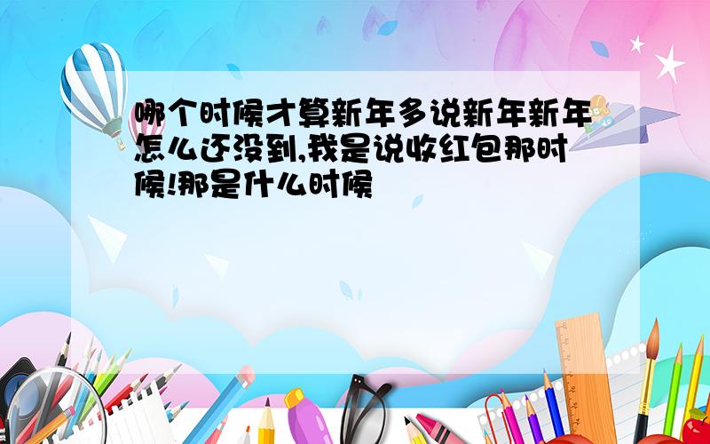 哪个时候才算新年多说新年新年怎么还没到,我是说收红包那时候!那是什么时候