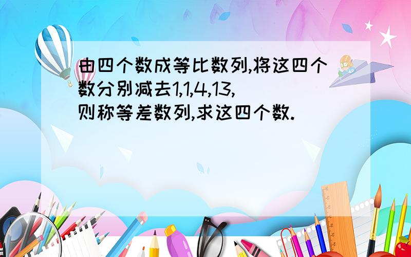 由四个数成等比数列,将这四个数分别减去1,1,4,13,则称等差数列,求这四个数.