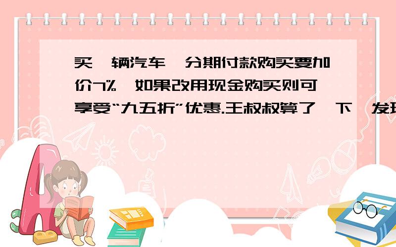 买一辆汽车,分期付款购买要加价7%,如果改用现金购买则可享受“九五折”优惠.王叔叔算了一下,发现分期