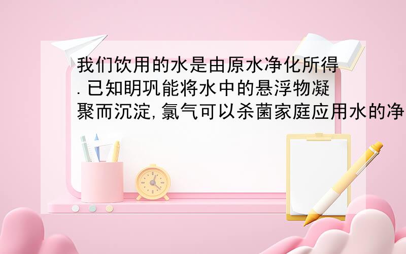 我们饮用的水是由原水净化所得.已知眀巩能将水中的悬浮物凝聚而沉淀,氯气可以杀菌家庭应用水的净化过程