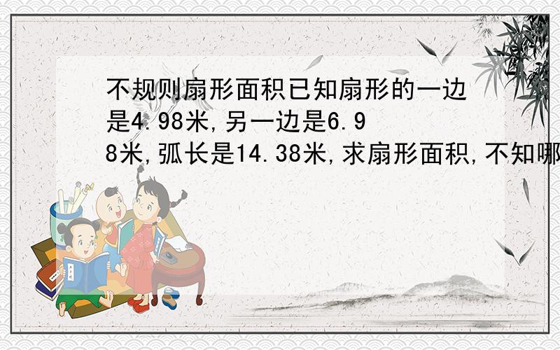 不规则扇形面积已知扇形的一边是4.98米,另一边是6.98米,弧长是14.38米,求扇形面积,不知哪位大神帮忙解答一下呀