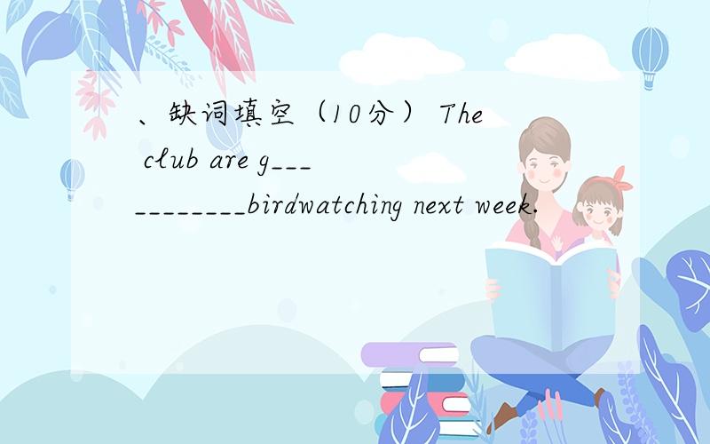 、缺词填空（10分） The club are g___________birdwatching next week.