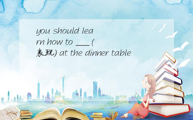 you should learn how to ___(表现) at the dinner table