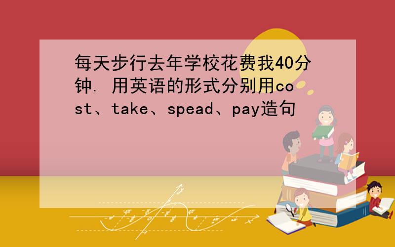 每天步行去年学校花费我40分钟. 用英语的形式分别用cost、take、spead、pay造句