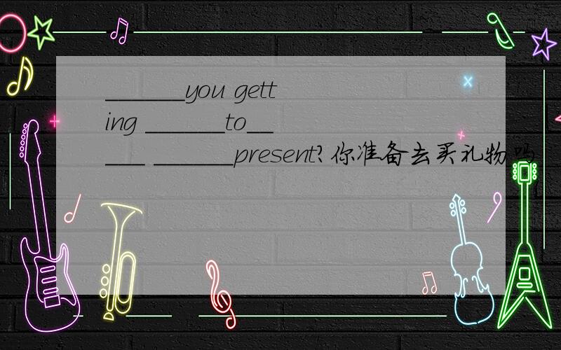 ______you getting ______to_____ ______present?你准备去买礼物吗