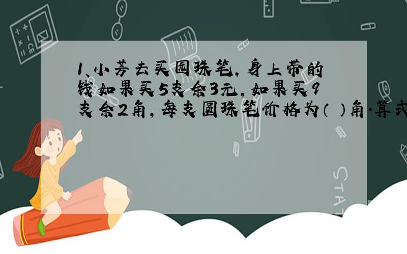 1、小芳去买园珠笔,身上带的钱如果买5支余3元,如果买9支余2角,每支圆珠笔价格为（ ）角.算式怎么列?