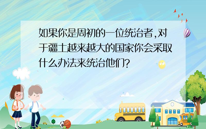 如果你是周初的一位统治者,对于疆土越来越大的国家你会采取什么办法来统治他们?