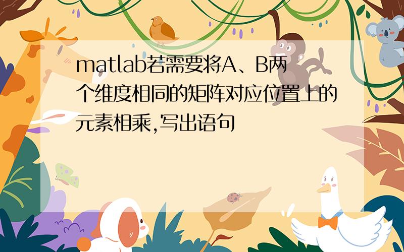 matlab若需要将A、B两个维度相同的矩阵对应位置上的元素相乘,写出语句