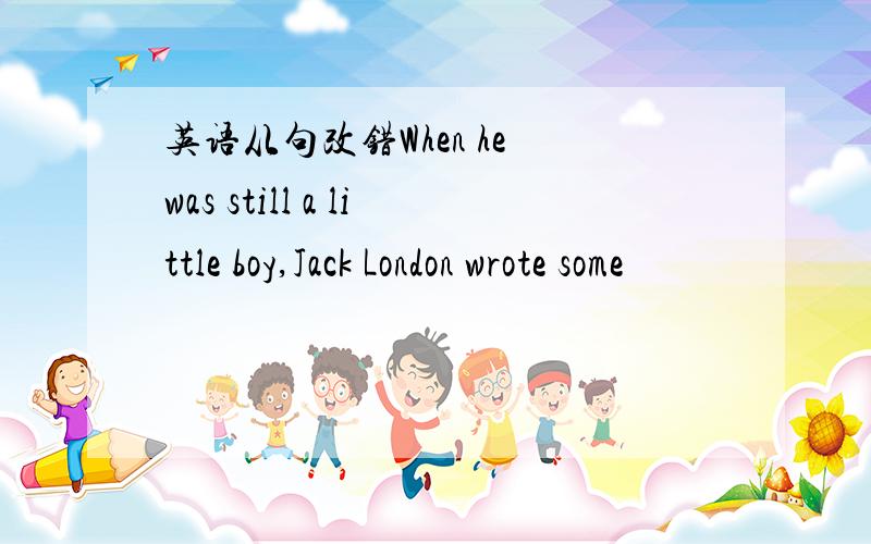 英语从句改错When he was still a little boy,Jack London wrote some