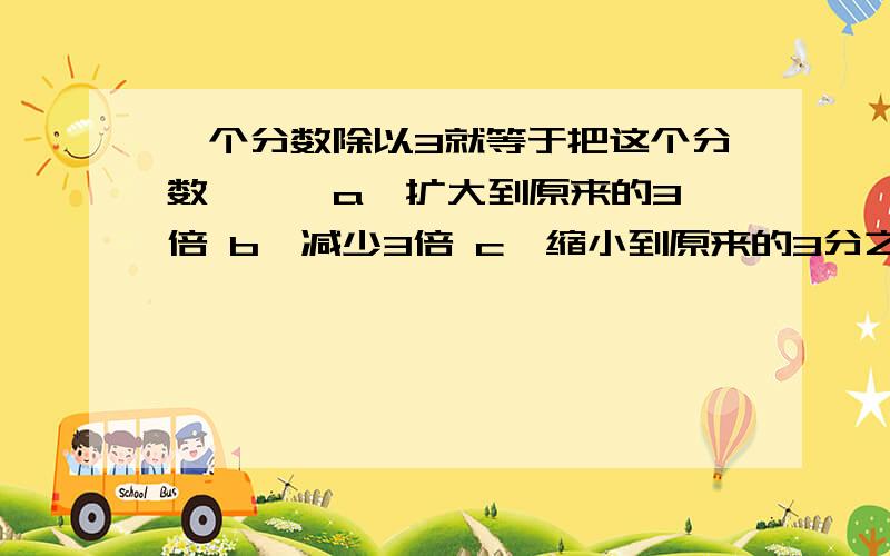 一个分数除以3就等于把这个分数【 】 a,扩大到原来的3倍 b,减少3倍 c,缩小到原来的3分之1 d,增加3倍