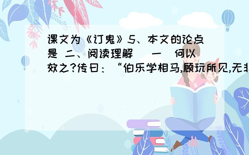 课文为《订鬼》5、本文的论点是 二、阅读理解 （一）何以效之?传曰：“伯乐学相马,顾玩所见,无非马者.宋之疱丁学解牛,三