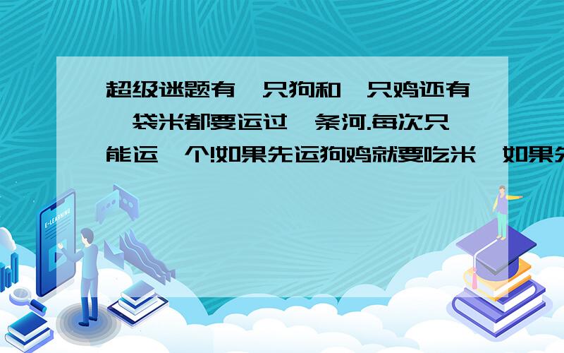 超级迷题有一只狗和一只鸡还有一袋米都要运过一条河.每次只能运一个!如果先运狗鸡就要吃米,如果先运鸡再运狗那狗就会再对岸吃