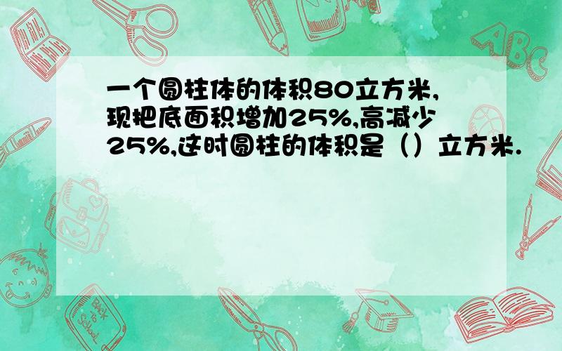 一个圆柱体的体积80立方米,现把底面积增加25%,高减少25%,这时圆柱的体积是（）立方米.