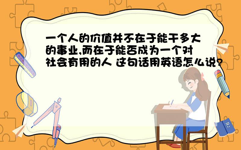 一个人的价值并不在于能干多大的事业,而在于能否成为一个对社会有用的人 这句话用英语怎么说?