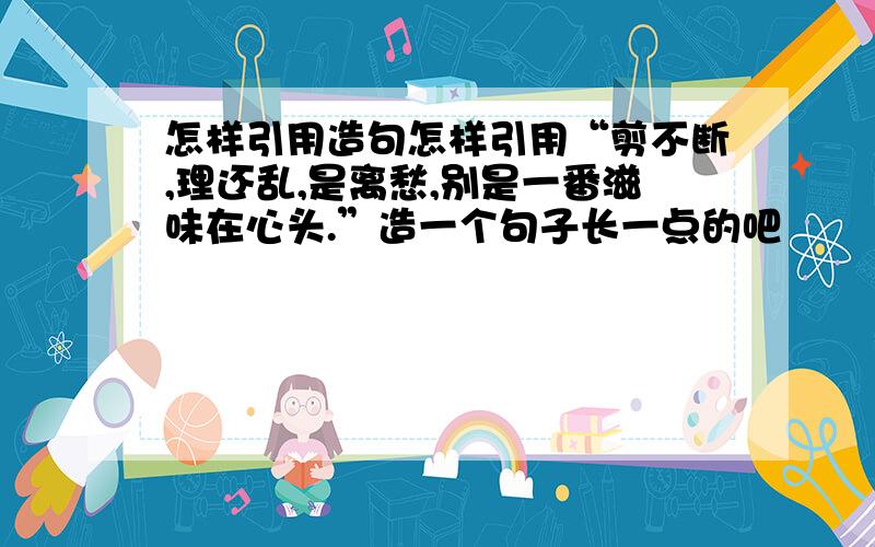 怎样引用造句怎样引用“剪不断,理还乱,是离愁,别是一番滋味在心头.”造一个句子长一点的吧