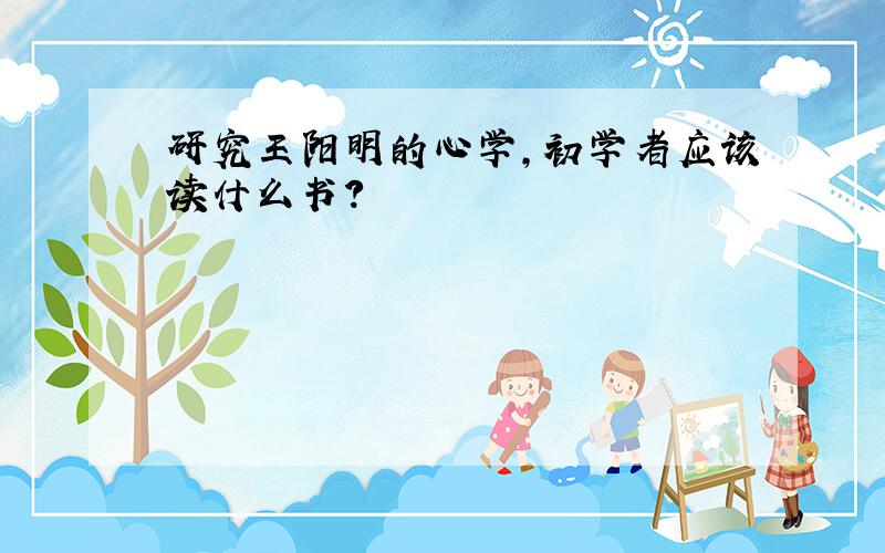 研究王阳明的心学,初学者应该读什么书?