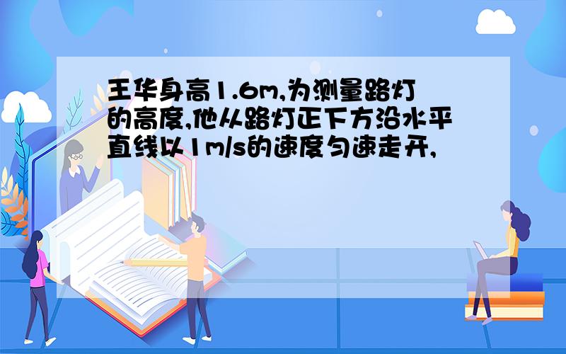 王华身高1.6m,为测量路灯的高度,他从路灯正下方沿水平直线以1m/s的速度匀速走开,