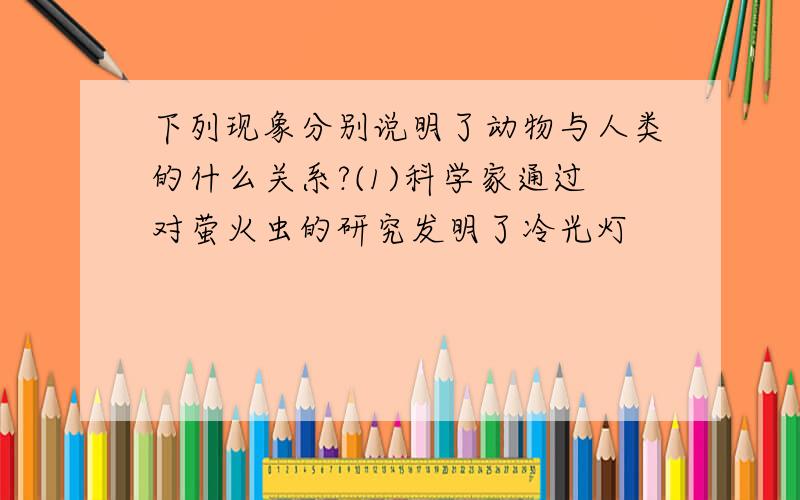 下列现象分别说明了动物与人类的什么关系?(1)科学家通过对萤火虫的研究发明了冷光灯