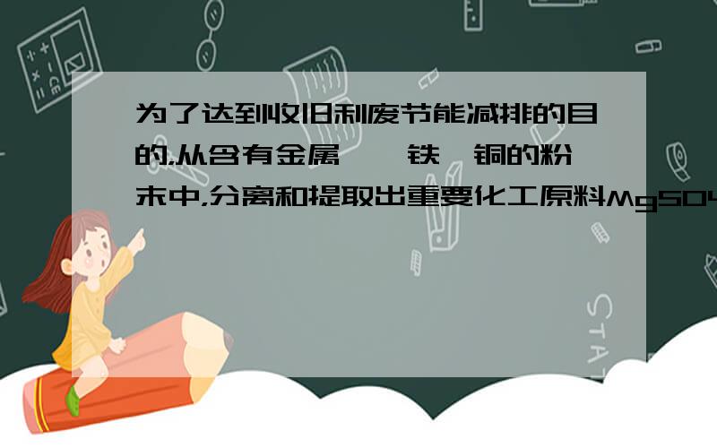 为了达到收旧利废节能减排的目的，从含有金属镁、铁、铜的粉末中，分离和提取出重要化工原料MgSO4和有关金属，实验过程如图