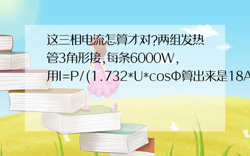 这三相电流怎算才对?两组发热管3角形接,每条6000W,用I=P/(1.732*U*cosΦ算出来是18A左右,但用钳表