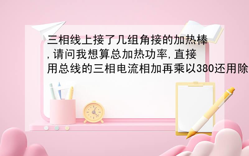 三相线上接了几组角接的加热棒,请问我想算总加热功率,直接用总线的三相电流相加再乘以380还用除以1.732