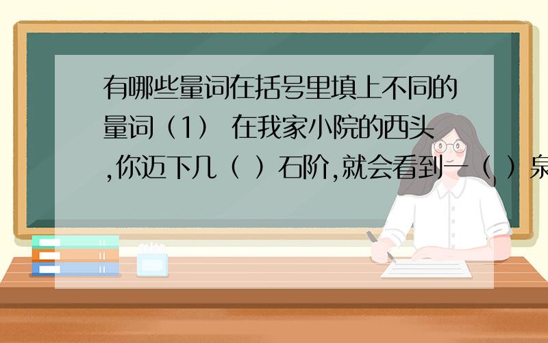 有哪些量词在括号里填上不同的量词（1） 在我家小院的西头,你迈下几（ ）石阶,就会看到一（ ）泉水.它离地只有一（ ）深