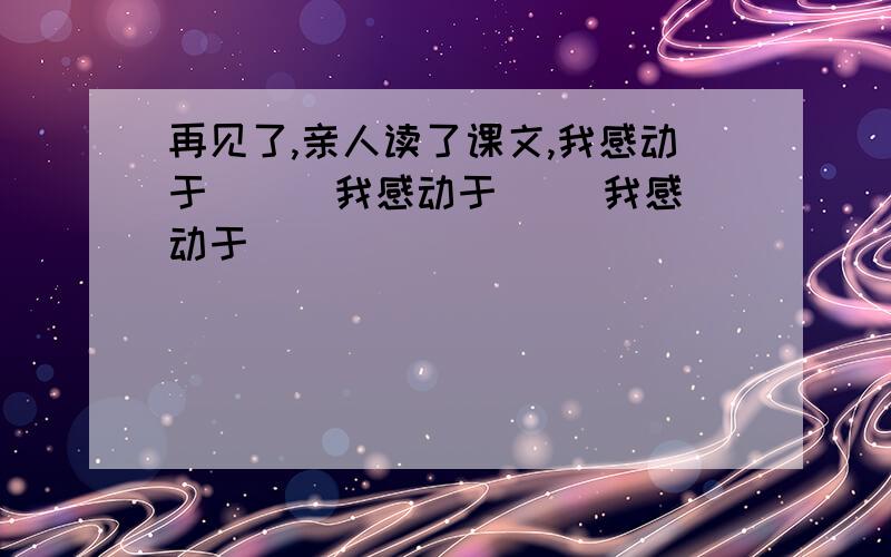 再见了,亲人读了课文,我感动于 （ ）我感动于（） 我感动于（）