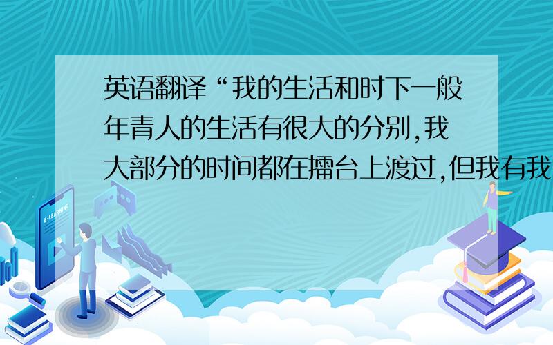 英语翻译“我的生活和时下一般年青人的生活有很大的分别,我大部分的时间都在擂台上渡过,但我有我自己的理想,我会以生命的热诚