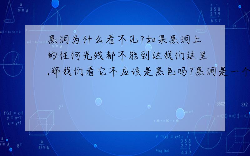 黑洞为什么看不见?如果黑洞上的任何光线都不能到达我们这里,那我们看它不应该是黑色吗?黑洞是一个黑色的天体么?不考虑引力透