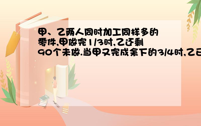 甲、乙两人同时加工同样多的 零件,甲做完1/3时,乙还剩90个未做.当甲又完成余下的3/4时,乙已做的与未做的零件比是5