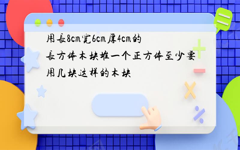 用长8cm宽6cm厚4cm的长方体木块堆一个正方体至少要用几块这样的木块