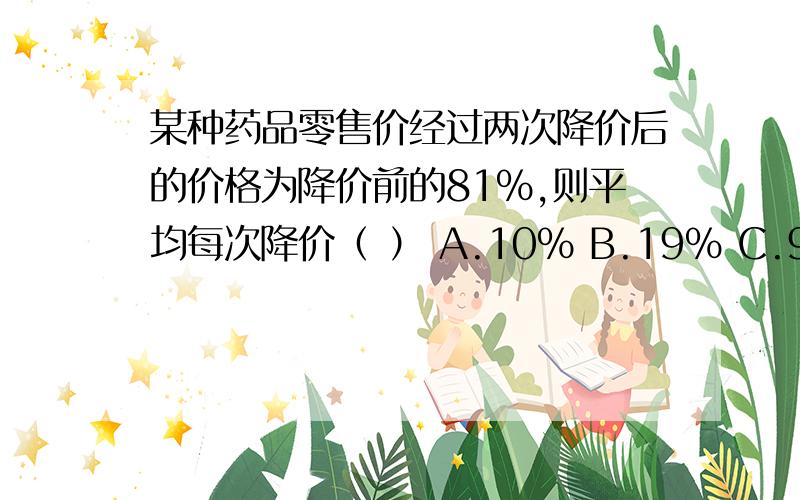 某种药品零售价经过两次降价后的价格为降价前的81%,则平均每次降价（ ） A.10% B.19% C.9.5% D.20