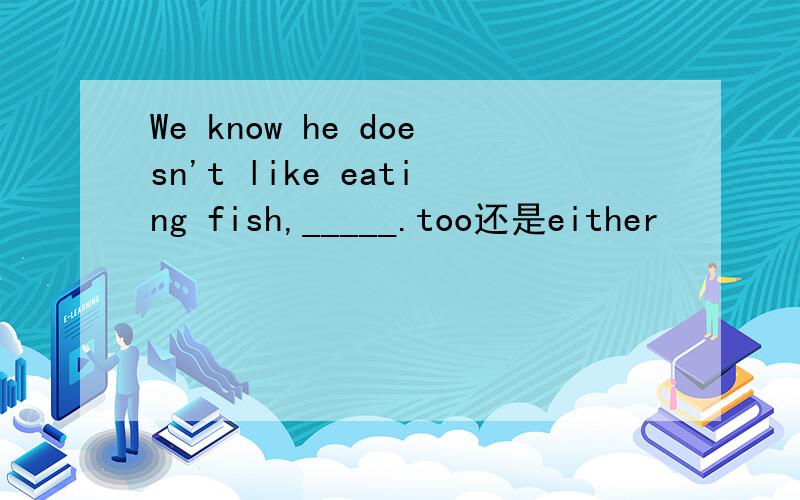 We know he doesn't like eating fish,_____.too还是either