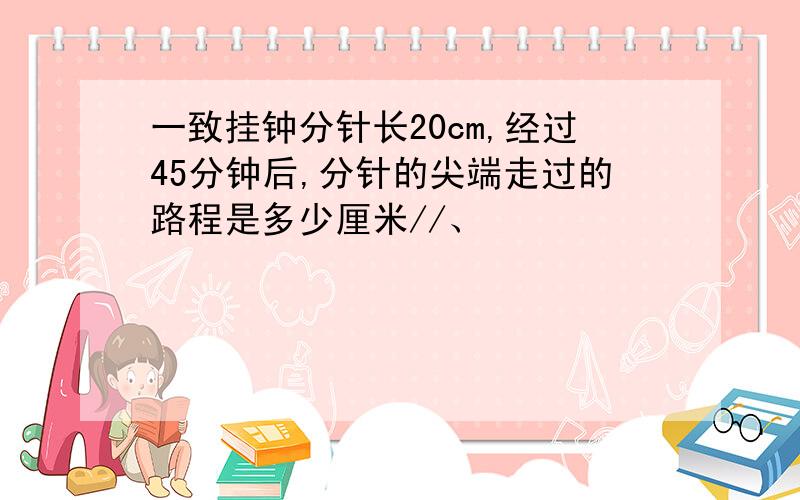 一致挂钟分针长20cm,经过45分钟后,分针的尖端走过的路程是多少厘米//、