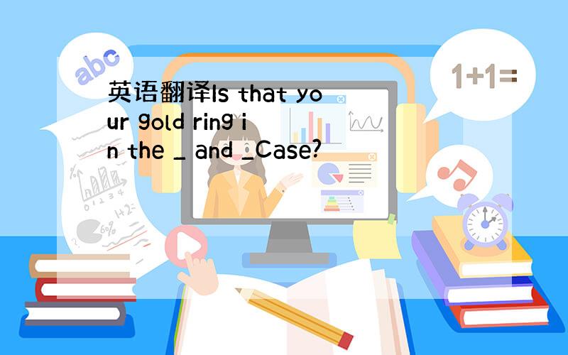 英语翻译Is that your gold ring in the _ and _Case?