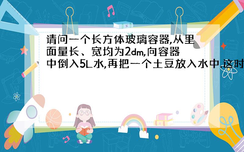 请问一个长方体玻璃容器,从里面量长、宽均为2dm,向容器中倒入5L水,再把一个土豆放入水中.这时量得容器内的水深是13c