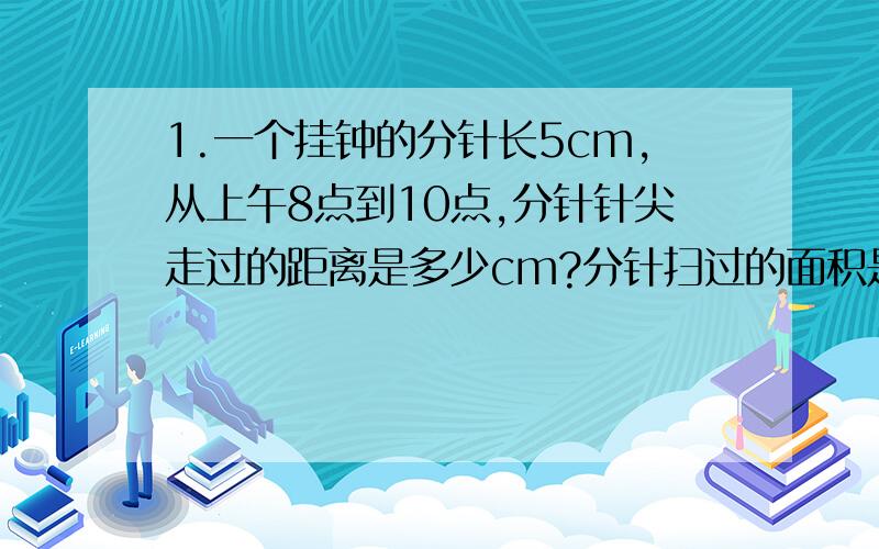 1.一个挂钟的分针长5cm,从上午8点到10点,分针针尖走过的距离是多少cm?分针扫过的面积是多少平方厘米? 2.一个半