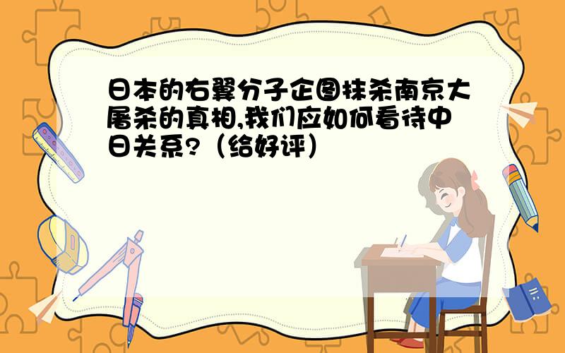 日本的右翼分子企图抹杀南京大屠杀的真相,我们应如何看待中日关系?（给好评）