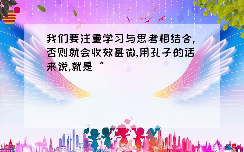 我们要注重学习与思考相结合,否则就会收效甚微,用孔子的话来说,就是“______________.___________