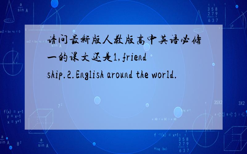 请问最新版人教版高中英语必修一的课文还是1,friendship.2.English around the world.