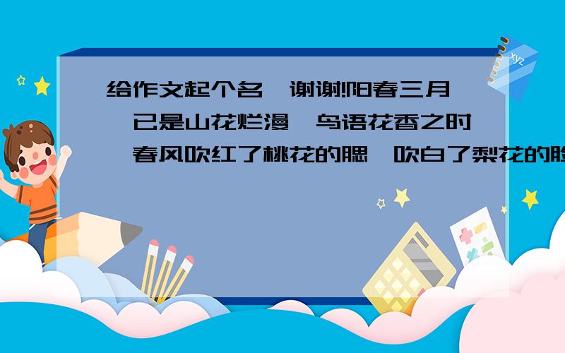 给作文起个名,谢谢!阳春三月,已是山花烂漫、鸟语花香之时,春风吹红了桃花的腮,吹白了梨花的脸,吹黄了迎春花的发辫儿.春风